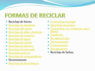  Reciclaje de hierro 
 Reciclaje de aluminio 
 Reciclaje del vidrio 
 Reciclaje de pilas y baterías 
 Reciclaje de cemento 
 Reciclaje de papel 
 Reciclaje de cartón 
 Reciclaje de plástico 
 Reciclaje de tetra pak 
 Reciclaje textil en 
 Reciclaje de computadoras 
 Derretimiento 
 Reciclaje de electrónicos 
 Conversión en papel 
 Reciclado mecánico 
 Conversión en composta para 
abono 
 Fundición 
 Re vulcanizado 
 Derretimiento 
 Fermentación 
 Recuperación 
 Reciclaje de bolsas 
 