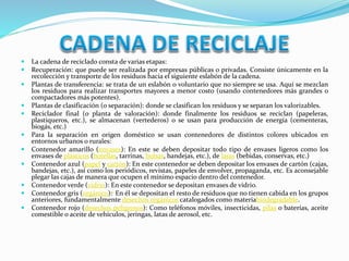  La cadena de reciclado consta de varias etapas: 
 Recuperación: que puede ser realizada por empresas públicas o privadas. Consiste únicamente en la 
recolección y transporte de los residuos hacia el siguiente eslabón de la cadena. 
 Plantas de transferencia: se trata de un eslabón o voluntario que no siempre se usa. Aquí se mezclan 
los residuos para realizar transportes mayores a menor costo (usando contenedores más grandes o 
compactadores más potentes). 
 Plantas de clasificación (o separación): donde se clasifican los residuos y se separan los valorizables. 
 Reciclador final (o planta de valoración): donde finalmente los residuos se reciclan (papeleras, 
plastiqueros, etc.), se almacenan (vertederos) o se usan para producción de energía (cementeras, 
biogás, etc.) 
 Para la separación en origen doméstico se usan contenedores de distintos colores ubicados en 
entornos urbanos o rurales: 
 Contenedor amarillo (envases): En este se deben depositar todo tipo de envases ligeros como los 
envases de plásticos (botellas, tarrinas, bolsas, bandejas, etc.), de latas (bebidas, conservas, etc.) 
 Contenedor azul (papel y cartón): En este contenedor se deben depositar los envases de cartón (cajas, 
bandejas, etc.), así como los periódicos, revistas, papeles de envolver, propaganda, etc. Es aconsejable 
plegar las cajas de manera que ocupen el mínimo espacio dentro del contenedor. 
 Contenedor verde (vidrio): En este contenedor se depositan envases de vidrio. 
 Contenedor gris (orgánico):1 En él se depositan el resto de residuos que no tienen cabida en los grupos 
anteriores, fundamentalmente desechos orgánicos catalogados como materiabiodegradable. 
 Contenedor rojo (desechos peligrosos): Como teléfonos móviles, insecticidas, pilas o baterías, aceite 
comestible o aceite de vehículos, jeringas, latas de aerosol, etc. 
