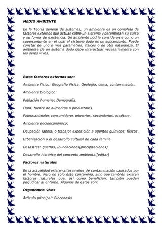 MEDIO AMBIENTE 
En la Teoría general de sistemas, un ambiente es un complejo de 
factores externos que actúan sobre un sistema y determinan su curso 
y su forma de existencia. Un ambiente podría considerarse como un 
superconjunto en el cual el sistema dado es un subconjunto. Puede 
constar de uno o más parámetros, físicos o de otra naturaleza. El 
ambiente de un sistema dado debe interactuar necesariamente con 
los seres vivos. 
Estos factores externos son: 
Ambiente físico: Geografía Física, Geología, clima, contaminación. 
Ambiente biológico: 
Población humana: Demografía. 
Flora: fuente de alimentos o productores. 
Fauna:animales consumidores primarios, secundarios, etcétera. 
Ambiente socioeconómico: 
Ocupación laboral o trabajo: exposición a agentes químicos, físicos. 
Urbanización o el desarrollo cultural de cada familia 
Desastres: guerras, inundaciones(precipitaciones). 
Desarrollo histórico del concepto ambiental[editar] 
Factores naturales 
En la actualidad existen altos niveles de contaminación causados por 
el hombre. Pero no sólo éste contamina, sino que también existen 
factores naturales que, así como benefician, también pueden 
perjudicar al entorno. Algunos de éstos son: 
Organismos vivos 
Artículo principal: Biocenosis 
 