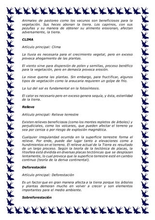 Animales de pastoreo como los vacunos son beneficiosos para la 
vegetación. Sus heces abonan la tierra. Los caprinos, con sus 
pezuñas y su manera de obtener su alimento erosionan, afectan 
adversamente, la tierra. 
CLIMA 
Artículo principal: Clima 
La lluvia es necesaria para el crecimiento vegetal, pero en exceso 
provoca ahogamiento de las plantas. 
El viento sirve para dispersión de polen y semillas, proceso benéfico 
para la vegetación, pero en demasía provoca erosión. 
La nieve quema las plantas. Sin embargo, para fruct ificar, algunos 
tipos de vegetación como la araucaria requieren un golpe de frío. 
La luz del sol es fundamental en la fotosíntesis. 
El calor es necesario pero en exceso genera sequía, y ésta, esterilidad 
de la tierra. 
Relieve 
Artículo principal: Relieve terrestre 
Existen relieves beneficiosos (como los montes repletos de árboles) y 
perjudiciales, como los volcanes, que pueden afectar el terreno ya 
sea por ceniza o por riesgo de explosión magmática. 
Cualquier irregularidad ocurrida en la superficie terrestre forma el 
relieve. Por ende, puede dar lugar tanto a elevaciones como a 
hundimientos en el terreno. El relieve actual de la Tierra es resultado 
de un largo proceso. Según la teoría de la tectónica de placas, la 
litosfera está dividida en diversas placas tectónicas que se desplazan 
lentamente, lo cual provoca que la superficie terrestre esté en cambio 
continuo (teoría de la deriva continental). 
Deforestación 
Artículo principal: Deforestación 
Es un factor que en gran manera afecta a la tierra porque los árboles 
y plantas demoran mucho en volver a crecer y son elementos 
importantes para el medio ambiente. 
Sobreforestación 
 