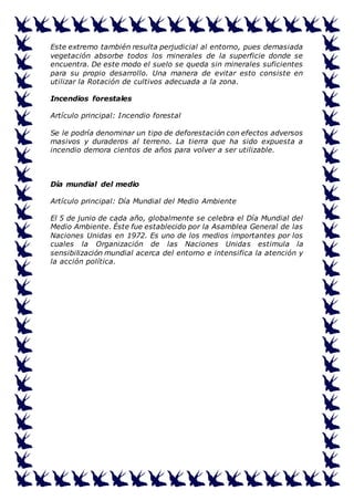 Este extremo también resulta perjudicial al entorno, pues demasiada 
vegetación absorbe todos los minerales de la superficie donde se 
encuentra. De este modo el suelo se queda sin minerales suficientes 
para su propio desarrollo. Una manera de evitar esto consiste en 
utilizar la Rotación de cultivos adecuada a la zona. 
Incendios forestales 
Artículo principal: Incendio forestal 
Se le podría denominar un tipo de deforestación con efectos adversos 
masivos y duraderos al terreno. La tierra que ha sido expuesta a 
incendio demora cientos de años para volver a ser utilizable. 
Día mundial del medio 
Artículo principal: Día Mundial del Medio Ambiente 
El 5 de junio de cada año, globalmente se celebra el Día Mundial del 
Medio Ambiente. Éste fue establecido por la Asamblea General de las 
Naciones Unidas en 1972. Es uno de los medios importantes por los 
cuales la Organización de las Naciones Unidas estimula la 
sensibilización mundial acerca del entorno e intensifica la atención y 
la acción política. 
