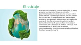 El reciclaje
es un proceso cuyo objetivo es convertir derechos en nuevos
productos para prevenir el desuso de materiales
potencialmente útiles, reducir el consumo de nueva materia
prima, reducir el uso de energía, reducir la contaminación del
aire (a través de la incineración) y del agua (a través de los
vertederos) por medio de la reducción de la necesidad de los
sistemas de desechos convencionales, así como también
disminuir las emisiones de gases de efecto invernadero en
comparación con la producción de plásticos. El reciclaje es un
componente clave en la reducción de desechos
contemporáneos y es el tercer componente de las 4R (“Reducir,
Reutilizar, Reciclar, Rechazar”).
 