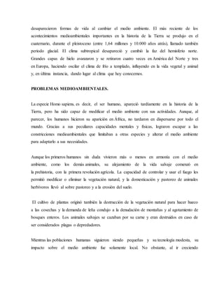 desaparecieron formas de vida al cambiar el medio ambiente. El más reciente de los
acontecimientos medioambientales importantes en la historia de la Tierra se produjo en el
cuaternario, durante el pleistoceno (entre 1,64 millones y 10.000 años atrás), llamado también
periodo glacial. El clima subtropical desapareció y cambió la faz del hemisferio norte.
Grandes capas de hielo avanzaron y se retiraron cuatro veces en América del Norte y tres
en Europa, haciendo oscilar el clima de frío a templado, influyendo en la vida vegetal y animal
y, en última instancia, dando lugar al clima que hoy conocemos.
PROBLEMAS MEDIOAMBIENTALES.
La especie Homo sapiens, es decir, el ser humano, apareció tardíamente en la historia de la
Tierra, pero ha sido capaz de modificar el medio ambiente con sus actividades. Aunque, al
parecer, los humanos hicieron su aparición en África, no tardaron en dispersarse por todo el
mundo. Gracias a sus peculiares capacidades mentales y físicas, lograron escapar a las
constricciones medioambientales que limitaban a otras especies y alterar el medio ambiente
para adaptarlo a sus necesidades.
Aunque los primeros humanos sin duda vivieron más o menos en armonía con el medio
ambiente, como los demás animales, su alejamiento de la vida salvaje comenzó en
la prehistoria, con la primera revolución agrícola. La capacidad de controlar y usar el fuego les
permitió modificar o eliminar la vegetación natural, y la domesticación y pastoreo de animales
herbívoros llevó al sobre pastoreo y a la erosión del suelo.
El cultivo de plantas originó también la destrucción de la vegetación natural para hacer hueco
a las cosechas y la demanda de leña condujo a la denudación de montañas y al agotamiento de
bosques enteros. Los animales salvajes se cazaban por su carne y eran destruidos en caso de
ser considerados plagas o depredadores.
Mientras las poblaciones humanas siguieron siendo pequeñas y su tecnología modesta, su
impacto sobre el medio ambiente fue solamente local. No obstante, al ir creciendo
 