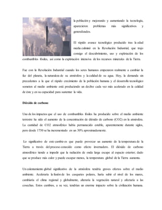 la población y mejorando y aumentando la tecnología,
aparecieron problemas más significativos y
generalizados.
El rápido avance tecnológico producido tras la edad
media culminó en la Revolución Industrial, que trajo
consigo el descubrimiento, uso y explotación de los
combustibles fósiles, así como la explotación intensiva de los recursos minerales de la Tierra.
Fue con la Revolución Industrial cuando los seres humanos empezaron realmente a cambiar la
faz del planeta, la naturaleza de su atmósfera y la calidad de su agua. Hoy, la demanda sin
precedentes a la que el rápido crecimiento de la población humana y el desarrollo tecnológico
someten al medio ambiente está produciendo un declive cada vez más acelerado en la calidad
de éste y en su capacidad para sustentar la vida.
Dióxido de carbono
Uno de los impactos que el uso de combustibles fósiles ha producido sobre el medio ambiente
terrestre ha sido el aumento de la concentración de dióxido de carbono (CO2) en la atmósfera.
La cantidad de CO2 atmosférico había permanecido estable, aparentemente durante siglos,
pero desde 1750 se ha incrementado en un 30% aproximadamente.
Lo significativo de este cambio es que puede provocar un aumento de la temperatura de la
Tierra a través del proceso conocido como efecto invernadero. El dióxido de carbono
atmosférico tiende a impedir que la radiación de onda larga escape al espacio exterior; dado
que se produce más calor y puede escapar menos, la temperatura global de la Tierra aumenta.
Un calentamiento global significativo de la atmósfera tendría graves efectos sobre el medio
ambiente. Aceleraría la fusión de los casquetes polares, haría subir el nivel de los mares,
cambiaría el clima regional y globalmente, alteraría la vegetación natural y afectaría a las
cosechas. Estos cambios, a su vez, tendrían un enorme impacto sobre la civilización humana.
 