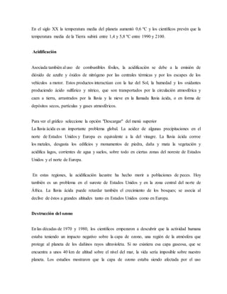 En el siglo XX la temperatura media del planeta aumentó 0,6 ºC y los científicos prevén que la
temperatura media de la Tierra subirá entre 1,4 y 5,8 ºC entre 1990 y 2100.
Acidificación
Asociada también al uso de combustibles fósiles, la acidificación se debe a la emisión de
dióxido de azufre y óxidos de nitrógeno por las centrales térmicas y por los escapes de los
vehículos a motor. Estos productos interactúan con la luz del Sol, la humedad y los oxidantes
produciendo ácido sulfúrico y nítrico, que son transportados por la circulación atmosférica y
caen a tierra, arrastrados por la lluvia y la nieve en la llamada lluvia ácida, o en forma de
depósitos secos, partículas y gases atmosféricos.
Para ver el gráfico seleccione la opción "Descargar" del menú superior
La lluvia ácida es un importante problema global. La acidez de algunas precipitaciones en el
norte de Estados Unidos y Europa es equivalente a la del vinagre. La lluvia ácida corroe
los metales, desgasta los edificios y monumentos de piedra, daña y mata la vegetación y
acidifica lagos, corrientes de agua y suelos, sobre todo en ciertas zonas del noreste de Estados
Unidos y el norte de Europa.
En estas regiones, la acidificación lacustre ha hecho morir a poblaciones de peces. Hoy
también es un problema en el sureste de Estados Unidos y en la zona central del norte de
África. La lluvia ácida puede retardar también el crecimiento de los bosques; se asocia al
declive de éstos a grandes altitudes tanto en Estados Unidos como en Europa.
Destrucción del ozono
En las décadas de 1970 y 1980, los científicos empezaron a descubrir que la actividad humana
estaba teniendo un impacto negativo sobre la capa de ozono, una región de la atmósfera que
protege al planeta de los dañinos rayos ultravioleta. Si no existiera esa capa gaseosa, que se
encuentra a unos 40 km de altitud sobre el nivel del mar, la vida sería imposible sobre nuestro
planeta. Los estudios mostraron que la capa de ozono estaba siendo afectada por el uso
 