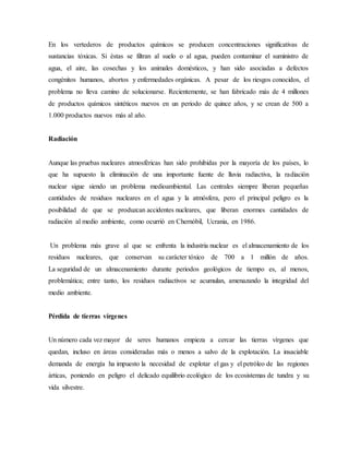 En los vertederos de productos químicos se producen concentraciones significativas de
sustancias tóxicas. Si éstas se filtran al suelo o al agua, pueden contaminar el suministro de
agua, el aire, las cosechas y los animales domésticos, y han sido asociadas a defectos
congénitos humanos, abortos y enfermedades orgánicas. A pesar de los riesgos conocidos, el
problema no lleva camino de solucionarse. Recientemente, se han fabricado más de 4 millones
de productos químicos sintéticos nuevos en un periodo de quince años, y se crean de 500 a
1.000 productos nuevos más al año.
Radiación
Aunque las pruebas nucleares atmosféricas han sido prohibidas por la mayoría de los países, lo
que ha supuesto la eliminación de una importante fuente de lluvia radiactiva, la radiación
nuclear sigue siendo un problema medioambiental. Las centrales siempre liberan pequeñas
cantidades de residuos nucleares en el agua y la atmósfera, pero el principal peligro es la
posibilidad de que se produzcan accidentes nucleares, que liberan enormes cantidades de
radiación al medio ambiente, como ocurrió en Chernóbil, Ucrania, en 1986.
Un problema más grave al que se enfrenta la industria nuclear es el almacenamiento de los
residuos nucleares, que conservan su carácter tóxico de 700 a 1 millón de años.
La seguridad de un almacenamiento durante periodos geológicos de tiempo es, al menos,
problemática; entre tanto, los residuos radiactivos se acumulan, amenazando la integridad del
medio ambiente.
Pérdida de tierras vírgenes
Un número cada vez mayor de seres humanos empieza a cercar las tierras vírgenes que
quedan, incluso en áreas consideradas más o menos a salvo de la explotación. La insaciable
demanda de energía ha impuesto la necesidad de explotar el gas y el petróleo de las regiones
árticas, poniendo en peligro el delicado equilibrio ecológico de los ecosistemas de tundra y su
vida silvestre.
 