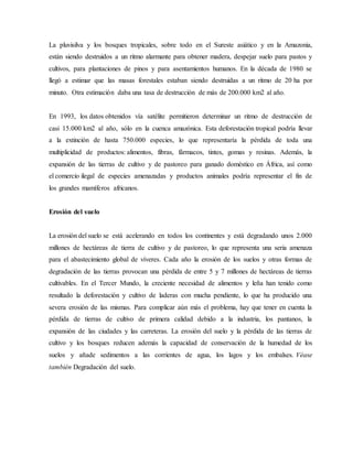 La pluvisilva y los bosques tropicales, sobre todo en el Sureste asiático y en la Amazonia,
están siendo destruidos a un ritmo alarmante para obtener madera, despejar suelo para pastos y
cultivos, para plantaciones de pinos y para asentamientos humanos. En la década de 1980 se
llegó a estimar que las masas forestales estaban siendo destruidas a un ritmo de 20 ha por
minuto. Otra estimación daba una tasa de destrucción de más de 200.000 km2 al año.
En 1993, los datos obtenidos vía satélite permitieron determinar un ritmo de destrucción de
casi 15.000 km2 al año, sólo en la cuenca amazónica. Esta deforestación tropical podría llevar
a la extinción de hasta 750.000 especies, lo que representaría la pérdida de toda una
multiplicidad de productos: alimentos, fibras, fármacos, tintes, gomas y resinas. Además, la
expansión de las tierras de cultivo y de pastoreo para ganado doméstico en África, así como
el comercio ilegal de especies amenazadas y productos animales podría representar el fin de
los grandes mamíferos africanos.
Erosión del suelo
La erosión del suelo se está acelerando en todos los continentes y está degradando unos 2.000
millones de hectáreas de tierra de cultivo y de pastoreo, lo que representa una seria amenaza
para el abastecimiento global de víveres. Cada año la erosión de los suelos y otras formas de
degradación de las tierras provocan una pérdida de entre 5 y 7 millones de hectáreas de tierras
cultivables. En el Tercer Mundo, la creciente necesidad de alimentos y leña han tenido como
resultado la deforestación y cultivo de laderas con mucha pendiente, lo que ha producido una
severa erosión de las mismas. Para complicar aún más el problema, hay que tener en cuenta la
pérdida de tierras de cultivo de primera calidad debido a la industria, los pantanos, la
expansión de las ciudades y las carreteras. La erosión del suelo y la pérdida de las tierras de
cultivo y los bosques reducen además la capacidad de conservación de la humedad de los
suelos y añade sedimentos a las corrientes de agua, los lagos y los embalses. Véase
también Degradación del suelo.
 
