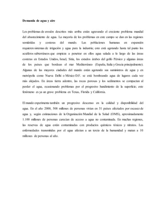 Demanda de agua y aire
Los problemas de erosión descritos más arriba están agravando el creciente problema mundial
del abastecimiento de agua. La mayoría de los problemas en este campo se dan en las regiones
semiáridas y costeras del mundo. Las poblaciones humanas en expansión
requieren sistemas de irrigación y agua para la industria; esto está agotando hasta tal punto los
acuíferos subterráneos que empieza a penetrar en ellos agua salada a lo largo de las áreas
costeras en Estados Unidos, Israel, Siria, los estados árabes del golfo Pérsico y algunas áreas
de los países que bordean el mar Mediterráneo (España, Italia y Grecia principalmente).
Algunas de las mayores ciudades del mundo están agotando sus suministros de agua y en
metrópolis como Nueva Delhi o México D.F. se está bombeando agua de lugares cada vez
más alejados. En áreas tierra adentro, las rocas porosas y los sedimentos se compactan al
perder el agua, ocasionando problemas por el progresivo hundimiento de la superficie; este
fenómeno es ya un grave problema en Texas, Florida y California.
El mundo experimenta también un progresivo descenso en la calidad y disponibilidad del
agua. En el año 2000, 508 millones de personas vivían en 31 países afectados por escasez de
agua y, según estimaciones de la Organización Mundial de la Salud (OMS), aproximadamente
1.100 millones de personas carecían de acceso a agua no contaminada. En muchas regiones,
las reservas de agua están contaminadas con productos químicos tóxicos y nitratos. Las
enfermedades transmitidas por el agua afectan a un tercio de la humanidad y matan a 10
millones de personas al año.
 