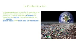 La Contaminación
La contaminación es la introducción de sustancias en un
medio que provocan que este sea inseguro o no apto
para su uso.1 El medio puede ser un ecosistema, un
medio físico o un ser vivo. El contaminante puede ser
una sustancia
química, energía (como sonido, calor, luz o radiactividad).
 