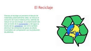 El Reciclaje
Gracias al reciclaje se previene el desuso de
materiales potencialmente útiles, se reduce el
consumo de nueva materia prima, además de
reducir el uso de energía, la contaminación del
aire (a través de la incineración) y del agua (a
través de los vertederos), así como también
disminuir las emisiones de gases de efecto
invernadero en comparación con la producción
de plásticos.
 