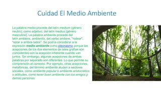 Cuidad El Medio Ambiente
La palabra medio procede del latín medium (género
neutro); como adjetivo, del latín medius (género
masculino). La palabra ambiente procede del
latín ambiens, ambientis, del verbo ambere, "rodear",
"estar a ambos lados". Se podría considerar a la
expresión medio ambiente como pleonasmo porque las
acepciones de los dos elementos de tales grafías son
coincidentes con la acepción inherente cuando van
juntos. Sin embargo, algunas acepciones de ambas
palabras por separado son diferentes. Lo que permite su
comprensión el contexto. Por ejemplo, otras acepciones,
metafóricas, del término ambiente aluden a sectores
sociales, como ambiente popular o ambiente aristocrático;
o actitudes, como tener buen ambiente con los amigos y
demás personas.
 