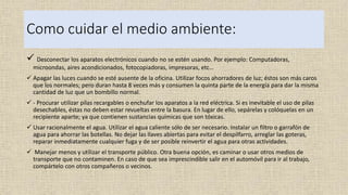 Como cuidar el medio ambiente:
 Desconectar los aparatos electrónicos cuando no se estén usando. Por ejemplo: Computadoras,
microondas, aires acondicionados, fotocopiadoras, impresoras, etc…
 Apagar las luces cuando se esté ausente de la oficina. Utilizar focos ahorradores de luz; éstos son más caros
que los normales; pero duran hasta 8 veces más y consumen la quinta parte de la energía para dar la misma
cantidad de luz que un bombillo normal.
 - Procurar utilizar pilas recargables o enchufar los aparatos a la red eléctrica. Si es inevitable el uso de pilas
desechables, éstas no deben estar revueltas entre la basura. En lugar de ello, sepárelas y colóquelas en un
recipiente aparte; ya que contienen sustancias químicas que son tóxicas.
 Usar racionalmente el agua. Utilizar el agua caliente sólo de ser necesario. Instalar un filtro o garrafón de
agua para ahorrar las botellas. No dejar las llaves abiertas para evitar el despilfarro, arreglar las goteras,
reparar inmediatamente cualquier fuga y de ser posible reinvertir el agua para otras actividades.
 Manejar menos y utilizar el transporte público. Otra buena opción, es caminar o usar otros medios de
transporte que no contaminen. En caso de que sea imprescindible salir en el automóvil para ir al trabajo,
compártelo con otros compañeros o vecinos.
 