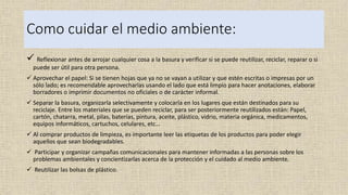 Como cuidar el medio ambiente:
 Reflexionar antes de arrojar cualquier cosa a la basura y verificar si se puede reutilizar, reciclar, reparar o si
puede ser útil para otra persona.
 Aprovechar el papel: Si se tienen hojas que ya no se vayan a utilizar y que estén escritas o impresas por un
sólo lado; es recomendable aprovecharlas usando el lado que está limpio para hacer anotaciones, elaborar
borradores o imprimir documentos no oficiales o de carácter informal.
 Separar la basura, organizarla selectivamente y colocarla en los lugares que están destinados para su
reciclaje. Entre los materiales que se pueden reciclar, para ser posteriormente reutilizados están: Papel,
cartón, chatarra, metal, pilas, baterías, pintura, aceite, plástico, vidrio, materia orgánica, medicamentos,
equipos informáticos, cartuchos, celulares, etc…
 Al comprar productos de limpieza, es importante leer las etiquetas de los productos para poder elegir
aquellos que sean biodegradables.
 Participar y organizar campañas comunicacionales para mantener informadas a las personas sobre los
problemas ambientales y concientizarlas acerca de la protección y el cuidado al medio ambiente.
 Reutilizar las bolsas de plástico.
 