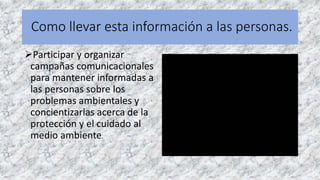 Como llevar esta información a las personas.
Participar y organizar
campañas comunicacionales
para mantener informadas a
las personas sobre los
problemas ambientales y
concientizarlas acerca de la
protección y el cuidado al
medio ambiente.
 