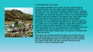 Contaminación de suelo
Los suelos también son unos de las víctimas de la
contaminación ya que están desprotegidos ante la
erosión del uso de los pesticidas, plaguicidas y quema
de basura o de prácticas agrícolas. En el país también
se puede ver que los suelos si sufren de contaminación
debido que hay tiraderos de basura por todo lados hay
un descontrol de la basura también entre tantos
factores de la contaminación del suelo también se ve
afectada con los rellenos sanitarios ya que en este tipo
de suelo ya no se puede utilizar como tierra fértil para
cultivar porque está saturado de tanta bacterias y
tóxicos porque ahí se tira basura por toneladas aunque
hay personas que lo podrían tomar como abono
orgánico si se pude hacer pero no sería lo correcto por
el tipo de tierra.
Este tipo de contaminación se liga con la del aire ya
que de acuerdo a lo que al suelo se tira estos malos
olores insoportables que se trasmiten al ser humano
por medio del aire y es ahí cuando afecta al ser
humano y trae consecuencias.
 