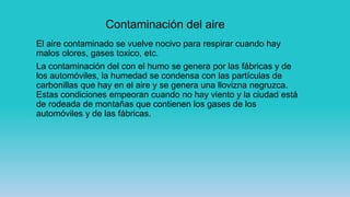 Contaminación del aire
El aire contaminado se vuelve nocivo para respirar cuando hay
malos olores, gases toxico, etc.
La contaminación del con el humo se genera por las fábricas y de
los automóviles, la humedad se condensa con las partículas de
carbonillas que hay en el aire y se genera una llovizna negruzca.
Estas condiciones empeoran cuando no hay viento y la ciudad está
de rodeada de montañas que contienen los gases de los
automóviles y de las fábricas.
 