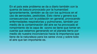 En el país este problema se da a diario también con la
quema de basura provocado por la humanidad
ignorantemente, también se da con los químicos en el
uso de aerosoles, pesticidas. Esto viene y genera sus
consecuencias con la población en general, provocando
enfermedades respiratorias y pulmonares, también por
medio de la contaminación del aire se ha provocado el
rompimiento de la capa de ozono se tiene que tomar en
cuenta que estamos generando en el planeta tierra por
medio de nuestra inconciencia hacia la importancia que
tiene de la naturaleza para los seres vivos y sobre todo
el aire que tan importante es.
 