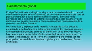 Calentamiento global
El siglo XXI está siendo el siglo en el que tanto el cambio climático como el
calentamiento global se han convertido en dos auténticas amenazas para el
planeta entero. En el caso del calentamiento global, el mismo viene
provocado por el aumento de la temperatura media de los océanos y de la
atmósfera por causas naturales y como consecuencia principalmente de la
propia acción del ser humano.
Los científicos y expertos en la materia han pasado varias décadas
estudiando este fenómeno e intentando predecir los cambios que este
calentamiento provocará en todo el planeta en unos años y si todavía
hay tiempo para frenar tales efectos devastadores que amenazan con
acortar la vida natural de la Tierra. más detalle y para cuáles son las
principales causas del calentamiento global y sus posibles con Causas
artificiales.
 