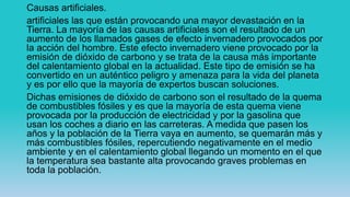 Causas artificiales.
artificiales las que están provocando una mayor devastación en la
Tierra. La mayoría de las causas artificiales son el resultado de un
aumento de los llamados gases de efecto invernadero provocados por
la acción del hombre. Este efecto invernadero viene provocado por la
emisión de dióxido de carbono y se trata de la causa más importante
del calentamiento global en la actualidad. Este tipo de emisión se ha
convertido en un auténtico peligro y amenaza para la vida del planeta
y es por ello que la mayoría de expertos buscan soluciones.
Dichas emisiones de dióxido de carbono son el resultado de la quema
de combustibles fósiles y es que la mayoría de esta quema viene
provocada por la producción de electricidad y por la gasolina que
usan los coches a diario en las carreteras. A medida que pasen los
años y la población de la Tierra vaya en aumento, se quemarán más y
más combustibles fósiles, repercutiendo negativamente en el medio
ambiente y en el calentamiento global llegando un momento en el que
la temperatura sea bastante alta provocando graves problemas en
toda la población.
 