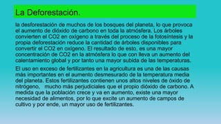 La Deforestación.
la desforestación de muchos de los bosques del planeta, lo que provoca
el aumento de dióxido de carbono en toda la atmósfera. Los árboles
convierten el CO2 en oxígeno a través del proceso de la fotosíntesis y la
propia deforestación reduce la cantidad de árboles disponibles para
convertir el CO2 en oxígeno. El resultado de esto, es una mayor
concentración de CO2 en la atmósfera lo que con lleva un aumento del
calentamiento global y por tanto una mayor subida de las temperaturas.
El uso en exceso de fertilizantes en la agricultura es una de las causas
más importantes en el aumento desmesurado de la temperatura media
del planeta. Estos fertilizantes contienen unos altos niveles de óxido de
nitrógeno, mucho más perjudiciales que el propio dióxido de carbono. A
medida que la población crece y va en aumento, existe una mayor
necesidad de alimentos, por lo que excite un aumento de campos de
cultivo y por ende, un mayor uso de fertilizantes.
 
