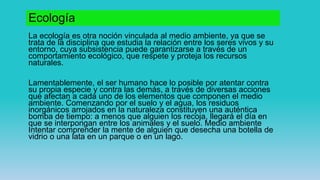 Ecología
La ecología es otra noción vinculada al medio ambiente, ya que se
trata de la disciplina que estudia la relación entre los seres vivos y su
entorno, cuya subsistencia puede garantizarse a través de un
comportamiento ecológico, que respete y proteja los recursos
naturales.
Lamentablemente, el ser humano hace lo posible por atentar contra
su propia especie y contra las demás, a través de diversas acciones
que afectan a cada uno de los elementos que componen el medio
ambiente. Comenzando por el suelo y el agua, los residuos
inorgánicos arrojados en la naturaleza constituyen una auténtica
bomba de tiempo: a menos que alguien los recoja, llegará el día en
que se interpongan entre los animales y el suelo. Medio ambiente
Intentar comprender la mente de alguien que desecha una botella de
vidrio o una lata en un parque o en un lago.
 