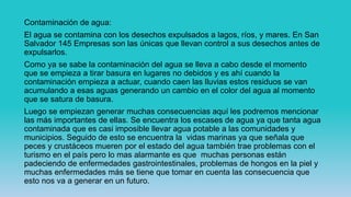 Contaminación de agua:
El agua se contamina con los desechos expulsados a lagos, ríos, y mares. En San
Salvador 145 Empresas son las únicas que llevan control a sus desechos antes de
expulsarlos.
Como ya se sabe la contaminación del agua se lleva a cabo desde el momento
que se empieza a tirar basura en lugares no debidos y es ahí cuando la
contaminación empieza a actuar, cuando caen las lluvias estos residuos se van
acumulando a esas aguas generando un cambio en el color del agua al momento
que se satura de basura.
Luego se empiezan generar muchas consecuencias aquí les podremos mencionar
las más importantes de ellas. Se encuentra los escases de agua ya que tanta agua
contaminada que es casi imposible llevar agua potable a las comunidades y
municipios. Seguido de esto se encuentra la vidas marinas ya que señala que
peces y crustáceos mueren por el estado del agua también trae problemas con el
turismo en el país pero lo mas alarmante es que muchas personas están
padeciendo de enfermedades gastrointestinales, problemas de hongos en la piel y
muchas enfermedades más se tiene que tomar en cuenta las consecuencia que
esto nos va a generar en un futuro.
 
