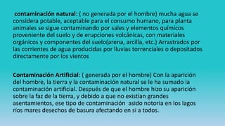 contaminación natural: ( no generada por el hombre) mucha agua se
considera potable, aceptable para el consumo humano, para planta
animales se sigue contaminando por sales y elementos químicos
proveniente del suelo y de erupciones volcánicas, con materiales
orgánicos y componentes del suelo(arena, arcilla, etc.) Arrastrados por
las corrientes de agua producidas por lluvias torrenciales o depositados
directamente por los vientos
Contaminación Artificial: ( generada por el hombre) Con la aparición
del hombre, la tierra y la contaminación natural se le ha sumado la
contaminación artificial. Después de que el hombre hizo su aparición
sobre la faz de la tierra, y debido a que no existían grandes
asentamientos, ese tipo de contaminación asido notoria en los lagos
ríos mares desechos de basura afectando en si a todos.
 