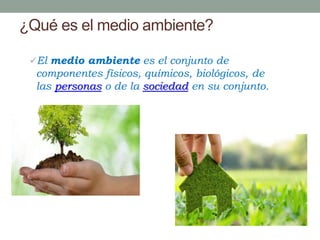 ¿Qué es el medio ambiente?
El medio ambiente es el conjunto de
componentes físicos, químicos, biológicos, de
las personas o de la sociedad en su conjunto.
 