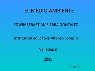 EL MEDIO AMBIENTE
EDWIN SEBASTIAN SIERRA GONZALEZ
Institución educativa Alfonso López p.
Valledupar
2016
11/08/2016
 
