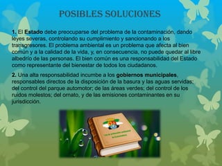 Posibles SOLUCIONES
1. El Estado debe preocuparse del problema de la contaminación, dando
leyes severas, controlando su cumplimiento y sancionando a los
transgresores. El problema ambiental es un problema que afecta al bien
común y a la calidad de la vida, y, en consecuencia, no puede quedar al libre
albedrío de las personas. El bien común es una responsabilidad del Estado
como representante del bienestar de todos los ciudadanos.
2. Una alta responsabilidad incumbe a los gobiernos municipales,
responsables directos de la disposición de la basura y las aguas servidas;
del control del parque automotor; de las áreas verdes; del control de los
ruidos molestos; del ornato, y de las emisiones contaminantes en su
jurisdicción.
.
 