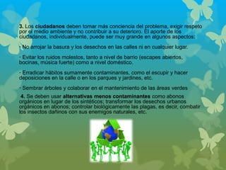 3. Los ciudadanos deben tomar más conciencia del problema, exigir respeto
por el medio ambiente y no contribuir a su deterioro. El aporte de los
ciudadanos, individualmente, puede ser muy grande en algunos aspectos:
· No arrojar la basura y los desechos en las calles ni en cualquier lugar.
· Evitar los ruidos molestos, tanto a nivel de barrio (escapes abiertos,
bocinas, música fuerte) como a nivel doméstico.
· Erradicar hábitos sumamente contaminantes, como el escupir y hacer
deposiciones en la calle o en los parques y jardines, etc.
· Sembrar árboles y colaborar en el mantenimiento de las áreas verdes
4. Se deben usar alternativas menos contaminantes como abonos
orgánicos en lugar de los sintéticos; transformar los desechos urbanos
orgánicos en abonos; controlar biológicamente las plagas, es decir, combatir
los insectos dañinos con sus enemigos naturales, etc.
 