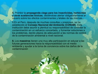 5. Prohibir la propaganda ciega para los insecticidas, herbicidas
y otras sustancias tóxicas, debiéndose alertar obligatoriamente al
usuario sobre los efectos contaminantes y letales de las mismas..
6.En el Perú, después de muchas consultas y presiones, se ha
establecido el Consejo Nacional del Ambiente (CONAM). Esta
institución debe asumir a plenitud su responsabilidad de controlar la
contaminación en un esfuerzo concertado, y fomentar soluciones a
los problemas, dando plazos de adecuación a las normas de control
de la contaminación ambiental a nivel nacional.
8. Los maestros tienen una muy alta participación en educar a las
futuras generaciones hacia la responsabilidad con el medio
ambiente y ayudar a la toma de conciencia sobre los daños de la
contaminación
 