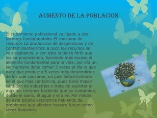 AUMENTO DE LA POBLACION
El crecimiento poblacional va ligado a dos
factores fundamentales El consumo de
recursos La producción de desperdicios y de
contaminantes Poco a poco los recursos se
van acabando, y con esto la tierra fértil que
los va produciendo, haciendo más escaso el
alimento fundamental para la vida. por día un
ser humano debe comer 3 veces al día lo que
hace que produzca 5 veces más desperdicios
de los que consume, un país industrializado
es el que más contamina, pues tiene mayor
cantidad de industrias y trata de explotar al
máximo terrenos haciendo que se contamine,
desde el suelo, el agua y el aire. Por medio
de esta página estaremos hablando de
problemas que afectan nuestro futuro como
seres humanos.
 