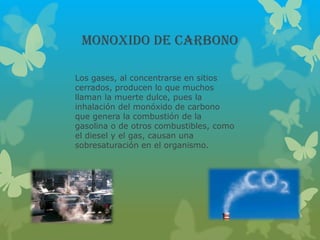 MONOXIDO DE CARBONO
Los gases, al concentrarse en sitios
cerrados, producen lo que muchos
llaman la muerte dulce, pues la
inhalación del monóxido de carbono
que genera la combustión de la
gasolina o de otros combustibles, como
el diesel y el gas, causan una
sobresaturación en el organismo.
 