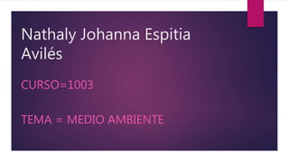 Nathaly Johanna Espitia
Avilés
CURSO=1003
TEMA = MEDIO AMBIENTE
 
