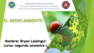 EL MEDIO AMBIENTE
Nombre: Bryan Lalalngui
curso: segundo semestre c
UNIVERSIDAD CENTRAL DEL ECUADOR
FACULTAD DE FILOSOFÍA LETRAS Y CIENCIAS DE LA EDUCACIÓN
PEDAGOGIA DE LAS CIENCIAS EXPERMENTALES QUIMICA Y BIOLOGÍA
 