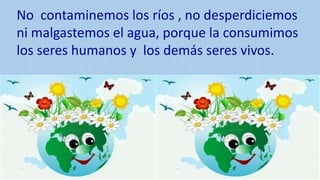 No contaminemos los ríos , no desperdiciemos
ni malgastemos el agua, porque la consumimos
los seres humanos y los demás seres vivos.