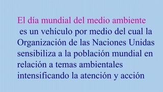 El día mundial del medio ambiente
es un vehículo por medio del cual la
Organización de las Naciones Unidas
sensibiliza a la población mundial en
relación a temas ambientales
intensificando la atención y acción