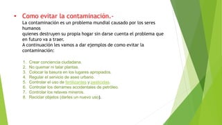 • Como evitar la contaminación.-
La contaminación es un problema mundial causado por los seres
humanos
quienes destruyen su propia hogar sin darse cuenta el problema que
en futuro va a traer.
A continuación les vamos a dar ejemplos de como evitar la
contaminación:
1. Crear conciencia ciudadana.
2. No quemar ni talar plantas.
3. Colocar la basura en los lugares apropiados.
4. Regular el servicio de aseo urbano.
5. Controlar el uso de fertilizantes y pesticidas.
6. Controlar los derrames accidentales de petróleo.
7. Controlar los relaves mineros.
8. Reciclar objetos (darles un nuevo uso).
 