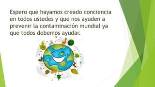 Espero que hayamos creado conciencia
en todos ustedes y que nos ayuden a
prevenir la contaminación mundial ya
que todos debemos ayudar.
 