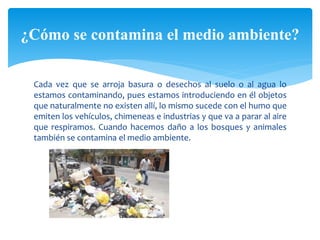 Cada vez que se arroja basura o desechos al suelo o al agua lo
estamos contaminando, pues estamos introduciendo en él objetos
que naturalmente no existen allí, lo mismo sucede con el humo que
emiten los vehículos, chimeneas e industrias y que va a parar al aire
que respiramos. Cuando hacemos daño a los bosques y animales
también se contamina el medio ambiente.
¿Cómo se contamina el medio ambiente?
 