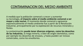 CONTAMINACION DEL MEDIO AMBIENTE
A medida que la población comenzó a crecer y aumentar
su tecnología, el impacto sobre el medio ambiente comenzó a ser
mayor y más nocivo. El momento donde comenzó a agravarse
exponencialmente el medio ambiente fue a partir de la Revolución
Industrial, principalmente por la explotación de recursos minerales y
fósiles.
La contaminación puede tener diversos orígenes, como los desechos
de las industrias, la mega minería, o bien de origen doméstico, como
por ejemplo los desechos de envases, y hasta pueden ser incluso
comerciales, como los envoltorios.
 