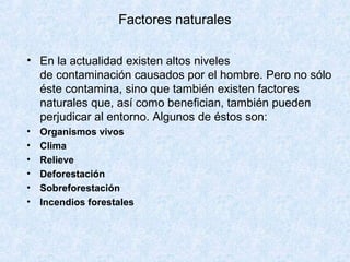 Factores naturales

• En la actualidad existen altos niveles
  de contaminación causados por el hombre. Pero no sólo
  éste contamina, sino que también existen factores
  naturales que, así como benefician, también pueden
  perjudicar al entorno. Algunos de éstos son:
•   Organismos vivos
•   Clima
•   Relieve
•   Deforestación
•   Sobreforestación
•   Incendios forestales
 