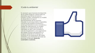 !Cuida tu ambiente!
Es necesario que el proceso de desarrollo
de los países tenga en cuenta todos los
elementos que forman el entorno
humano. Es decir, necesitamos un modelo
de desarrollo en el que el
aprovechamiento de los recursos
naturales no provoque daños irreparables;
una forma de progreso económico y
social que favorezca la sana convivencia y
respeto de cada persona; un modelo
basado en el comportamiento de la
naturaleza, es decir, que considere su
ciclo de recuperación, y una organización
del trabajo humano que garantice un
progreso sostenido en el tiempo, en
armonía con la conservación del medio
ambiente y con el bienestar de todas las
personas: el llamado desarrollo
sustentable o sostenido.
 