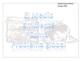 Dante García Pérez  Grupo: 603 El Medio ambiente  Como  Problema global 