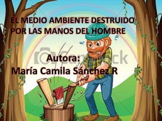 EL MEDIO AMBIENTE DESTRUIDO
POR LAS MANOS DEL HOMBRE
Autora:
María Camila Sánchez R
 