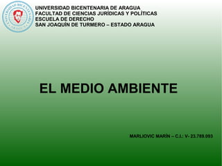 UNIVERSIDAD BICENTENARIA DE ARAGUA 
FACULTAD DE CIENCIAS JURÍDICAS Y POLÍTICAS 
ESCUELA DE DERECHO 
SAN JOAQUÍN DE TURMERO – ESTADO ARAGUA 
EL MEDIO AMBIENTE 
MARLIOVIC MARÍN – C.I.: V- 23.789.093 
 