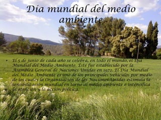 Día mundial del medio
               ambiente



•   El 5 de junio de cada año se celebra, en todo el mundo, el Día
    Mundial del Medio Ambiente. Éste fue establecido por la
    Asamblea General de Naciones Unidas en 1972. El Día Mundial
    del Medio Ambiente es uno de los principales vehículos por medio
    de los cuales la Organización de las Naciones Unidas estimula la
    sensibilización mundial en torno al medio ambiente e intensifica
    la atención y la acción política.
 