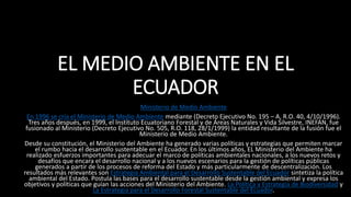 EL MEDIO AMBIENTE EN EL
ECUADOR
Ministerio de Medio Ambiente
En 1996 se cría el Ministerio de Medio Ambiente mediante (Decreto Ejecutivo No. 195 – A, R.O. 40, 4/10/1996).
Tres años después, en 1999, el Instituto Ecuatoriano Forestal y de Áreas Naturales y Vida Silvestre, INEFAN, fue
fusionado al Ministerio (Decreto Ejecutivo No. 505, R.O. 118, 28/1/1999) la entidad resultante de la fusión fue el
Ministerio de Medio Ambiente.
Desde su constitución, el Ministerio del Ambiente ha generado varias políticas y estrategias que permiten marcar
el rumbo hacia el desarrollo sustentable en el Ecuador. En los últimos años, EL Ministerio del Ambiente ha
realizado esfuerzos importantes para adecuar el marco de políticas ambientales nacionales, a los nuevos retos y
desafíos que encara el desarrollo nacional y a los nuevos escenarios para la gestión de políticas públicas
generados a partir de los procesos de reforma del Estado y más particularmente de descentralización. Los
resultados más relevantes son Estrategia Ambiental para el Desarrollo Sustentable del Ecuador sintetiza la política
ambiental del Estado. Postula las bases para el desarrollo sustentable desde la gestión ambiental y expresa los
objetivos y políticas que guían las acciones del Ministerio del Ambiente. La Política y Estrategia de Biodiversidad y
La Estrategia para el Desarrollo Forestal Sustentable del Ecuador.
 