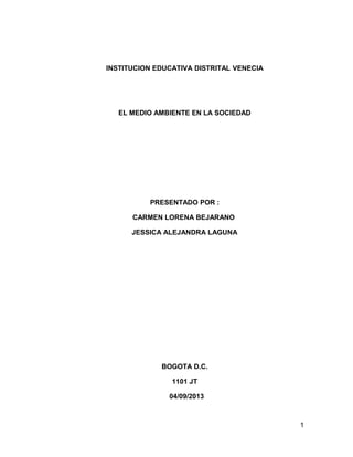 INSTITUCION EDUCATIVA DISTRITAL VENECIA

EL MEDIO AMBIENTE EN LA SOCIEDAD

PRESENTADO POR :
CARMEN LORENA BEJARANO
JESSICA ALEJANDRA LAGUNA

BOGOTA D.C.
1101 JT
04/09/2013

1

 